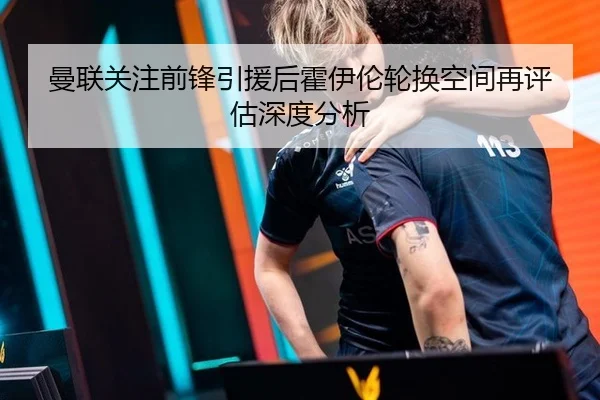 曼联关注前锋引援后霍伊伦轮换空间再评估深度分析